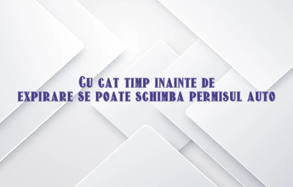 cu cat timp inainte de expirare se poate schimba permisul auto