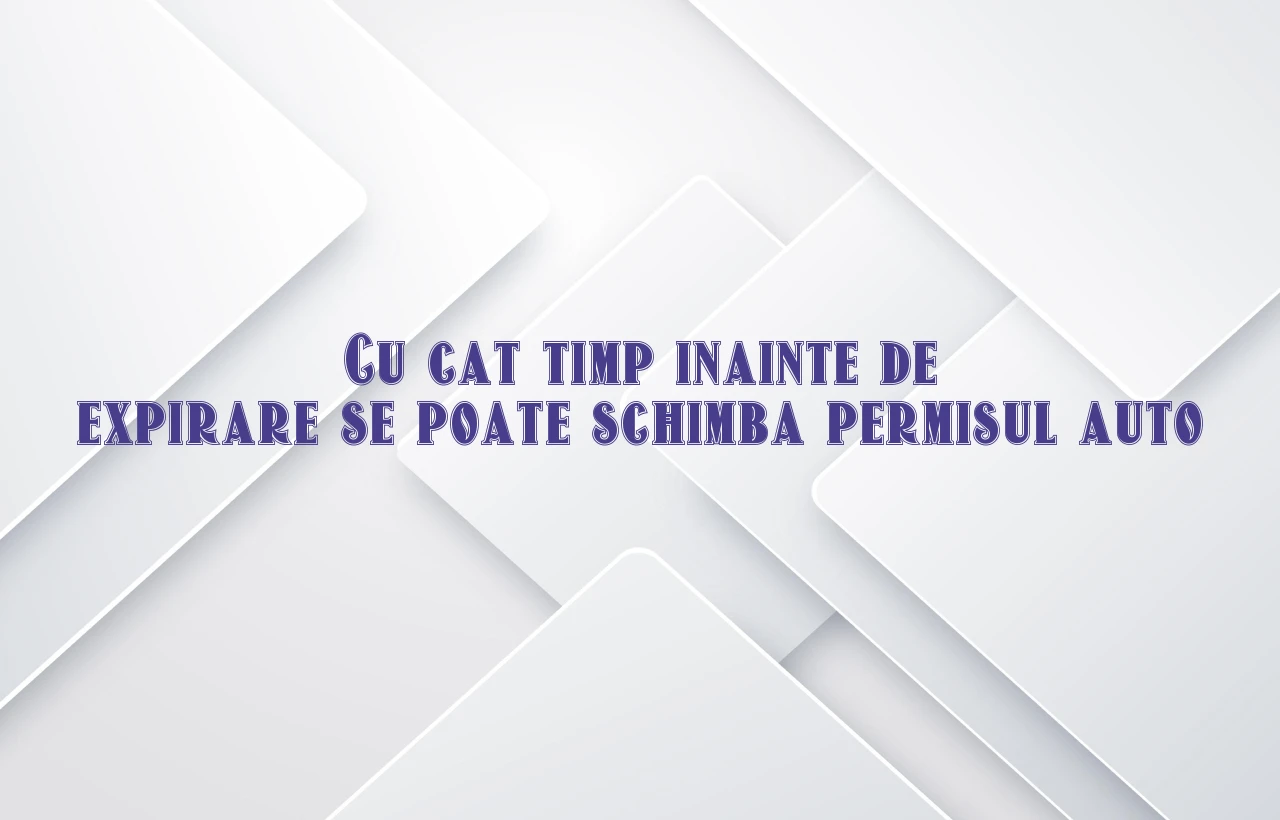 cu cat timp inainte de expirare se poate schimba permisul auto