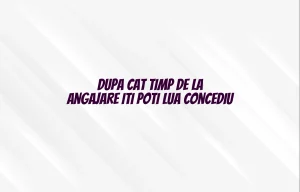 dupa cat timp de la angajare iti poti lua concediu