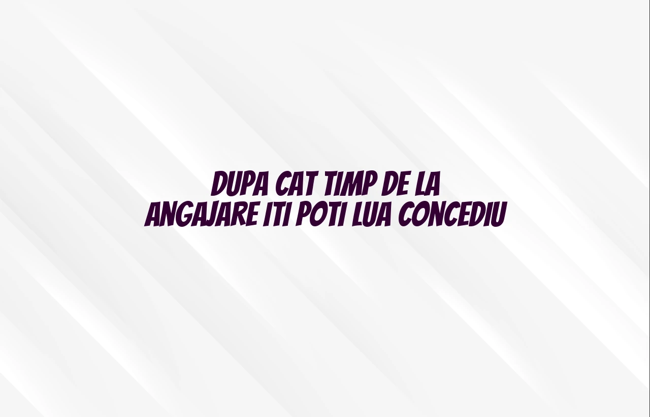 dupa cat timp de la angajare iti poti lua concediu