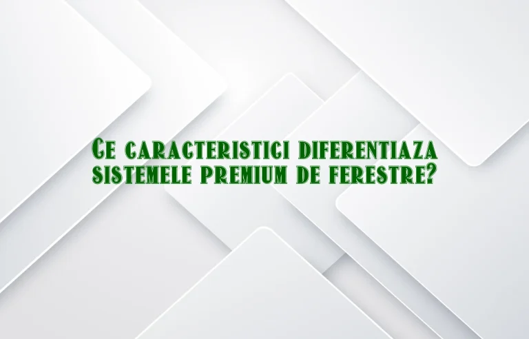 Ce caracteristici diferentiaza sistemele premium de ferestre?